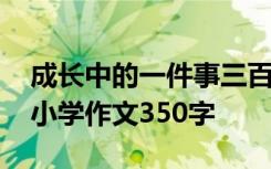 成长中的一件事三百字作文 成长中的一件事小学作文350字