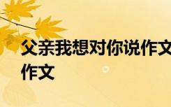 父亲我想对你说作文800字 父亲我想对你说作文