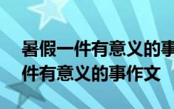 暑假一件有意义的事作文600字初中 暑假一件有意义的事作文