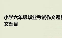 小学六年级毕业考试作文题目有哪些 小学六年级毕业考试作文题目