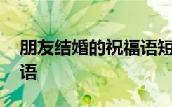 朋友结婚的祝福语短句 朋友结婚的简短祝福语