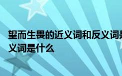 望而生畏的近义词和反义词是什么词 望而生畏的近义词和反义词是什么