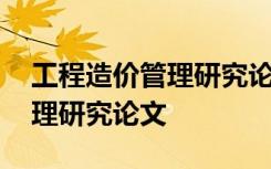 工程造价管理研究论文选题方向 工程造价管理研究论文