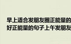 早上适合发朋友圈正能量的句子 上午好的朋友圈句子 上午好正能量的句子上午发朋友圈的最佳时间