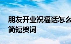 朋友开业祝福话怎么说呢 朋友祝开业大吉的简短贺词