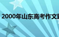 2000年山东高考作文题目 山东高考作文题目