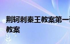 荆轲刺秦王教案第一课时 课文《荆轲刺秦王》教案