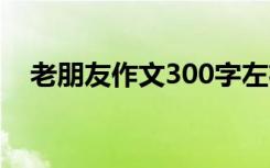 老朋友作文300字左右 老朋友作文300字