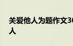 关爱他人为题作文300 关爱的作文：关爱他人