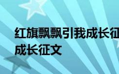 红旗飘飘引我成长征文500字 红旗飘飘引我成长征文