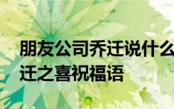 朋友公司乔迁说什么祝福语好 朋友搬公司乔迁之喜祝福语