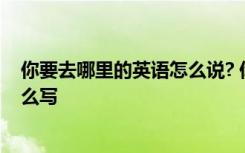 你要去哪里的英语怎么说? 你要去哪里的英文翻译用英语怎么写