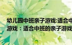 幼儿园中班亲子游戏:适合中班的亲子游戏 幼儿园中班亲子游戏：适合中班的亲子游戏