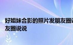 好姐妹合影的照片发朋友圈说说句子 好姐妹合影的照片发朋友圈说说