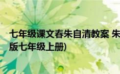 七年级课文春朱自清教案 朱自清《春》 教案教学设计(人教版七年级上册)