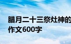 腊月二十三祭灶神的由来 腊月二十三祭灶节作文600字