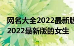 网名大全2022最新版的女生两个字 网名大全2022最新版的女生