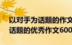 以对手为话题的作文600字记叙文 以对手为话题的优秀作文600字