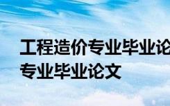 工程造价专业毕业论文选题方向 工程造价的专业毕业论文