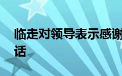 临走对领导表示感谢的话 对领导表示感谢的话