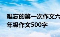 难忘的第一次作文六百字 难忘的第一次的六年级作文500字