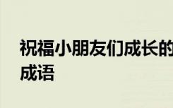 祝福小朋友们成长的成语 祝福小朋友成长的成语