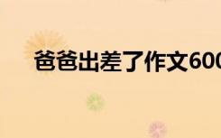 爸爸出差了作文600字 爸爸出差了作文