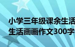 小学三年级课余生活作文三百字 三年级课余生活画画作文300字