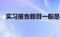 实习报告题目一般是怎么写 实习报告题目