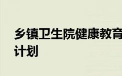 乡镇卫生院健康教育工作计划 健康教育工作计划