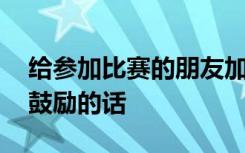 给参加比赛的朋友加油说什么 参加比赛加油鼓励的话