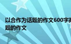 以合作为话题的作文600字高中作文 话题作文：以合作为话题的作文