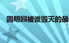 圆明园被谁毁灭的最惨 圆明园被谁毁灭的