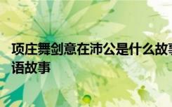 项庄舞剑意在沛公是什么故事 项庄舞剑意在沛公的意思及成语故事