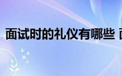 面试时的礼仪有哪些 面试的礼仪具体有哪些