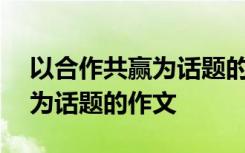 以合作共赢为话题的作文500字 以合作共赢为话题的作文