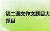 初二语文作文题目大全全命题 初二语文作文题目