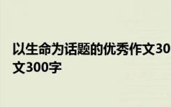 以生命为话题的优秀作文300字初中 以生命为话题的优秀作文300字