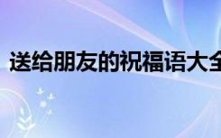 送给朋友的祝福语大全 送给朋友的祝福话语