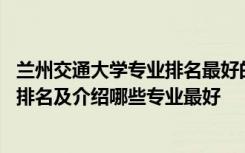 兰州交通大学专业排名最好的专业有哪些 兰州交通大学专业排名及介绍哪些专业最好