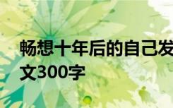 畅想十年后的自己发言稿 畅想十年后的我作文300字