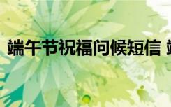 端午节祝福问候短信 端午节问候微信祝福语