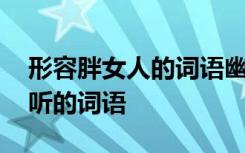 形容胖女人的词语幽默 用来形容胖女人的好听的词语