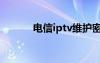 电信iptv维护密码（电信iptv）