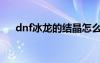 dnf冰龙的结晶怎么做（dnf冰龙之息）