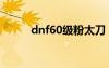 dnf60级粉太刀（dnf60粉太刀）