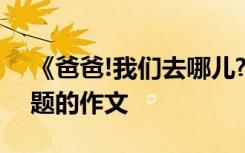 《爸爸!我们去哪儿?》 以爸爸我们去哪儿为题的作文