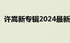 许嵩新专辑2024最新消息（许嵩的新专辑）