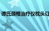 谭氏颈椎治疗仪枕头订购（谭氏颈椎治疗仪）