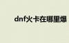 dnf火卡在哪里爆（dnf火卡叫什么）